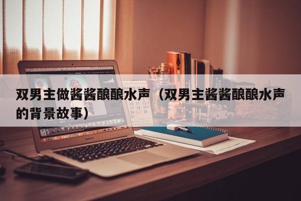 双男主做酱酱酿酿水声(双男主酱酱酿酿水声的背景故事)