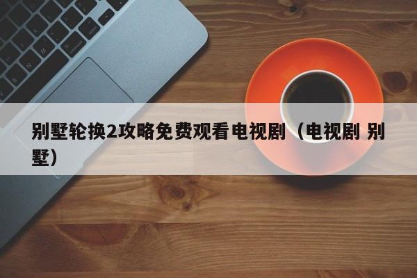 别墅轮换2攻略免费观看电视剧(电视剧 别墅)