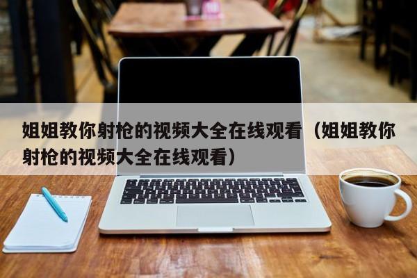 姐姐教你射枪的视频大全在线观看(姐姐教你射枪的视频大全在线观看)