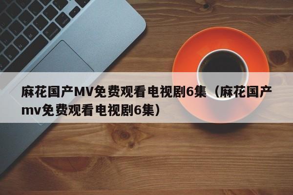 麻花国产MV免费观看电视剧6集(麻花国产mv免费观看电视剧6集)