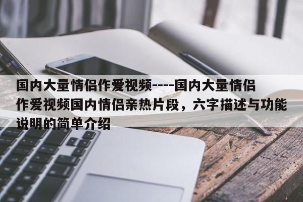 国内大量情侣作爱视频----国内大量情侣作爱视频国内情侣亲热片段,六字描述与功能说明的简单介绍