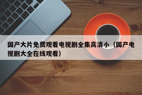 国产大片免费观看电视剧全集高清小(国产电视剧大全在线观看)