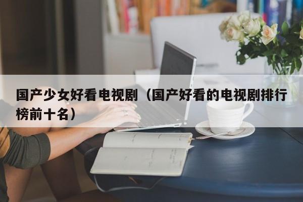 国产少女好看电视剧(国产好看的电视剧排行榜前十名)