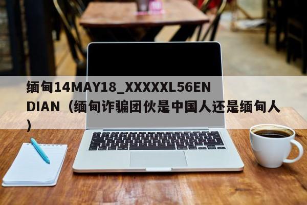 缅甸14MAY18_XXXXXL56ENDIAN(缅甸诈骗团伙是中国人还是缅甸人)