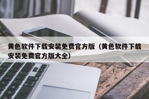 黄色软件下载安装免费官方版(黄色软件下载安装免费官方版大全)