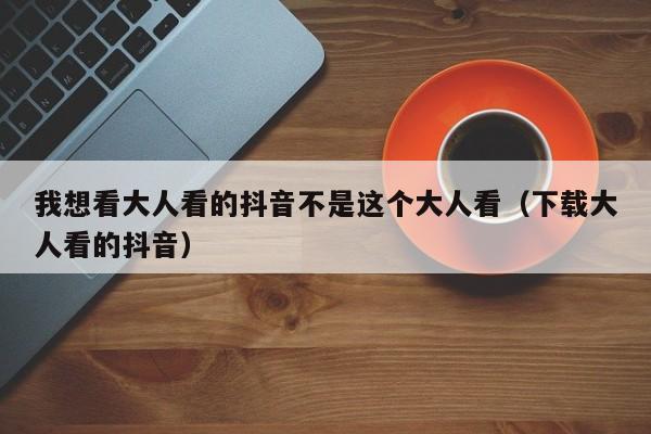 我想看大人看的抖音不是这个大人看(下载大人看的抖音)