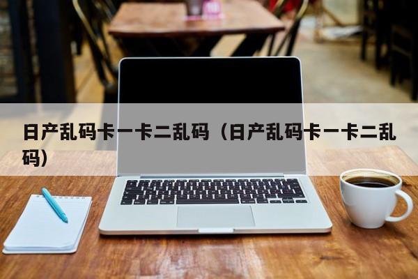 日产乱码卡一卡二乱码(日产乱码卡一卡二乱码)