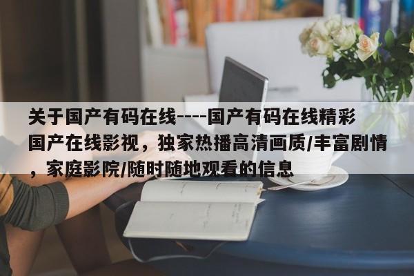 关于国产有码在线----国产有码在线精彩国产在线影视,独家热播高清画质/丰富剧情,家庭影院/随时随地观看的信息