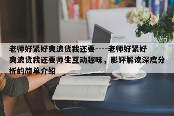 老师好紧好爽浪货我还要----老师好紧好爽浪货我还要师生互动趣味,影评解读深度分析的简单介绍