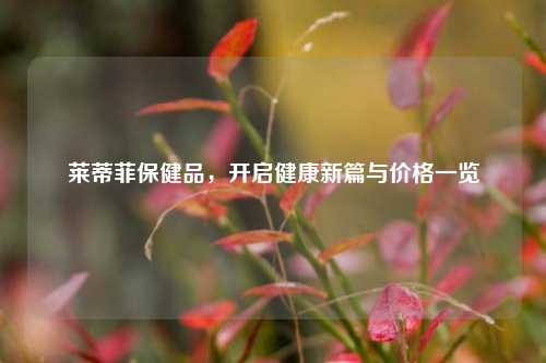 莱蒂菲保健品，开启健康新篇与价格一览