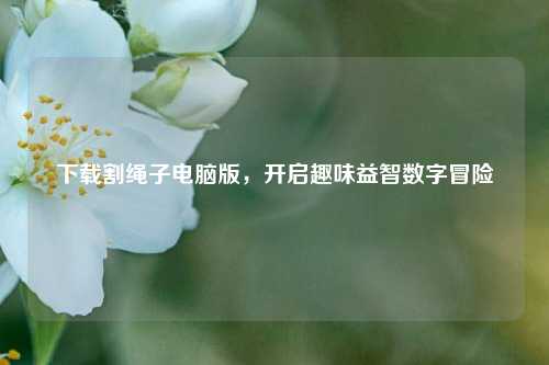下载割绳子电脑版，开启趣味益智数字冒险