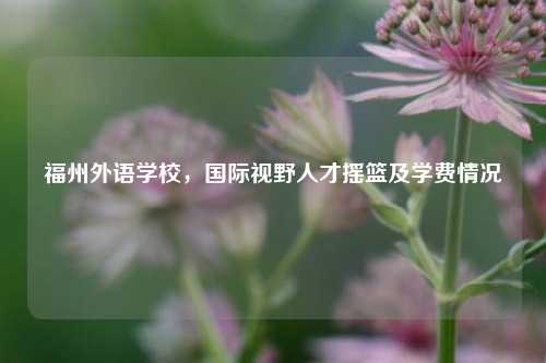 福州外语学校，国际视野人才摇篮及学费情况
