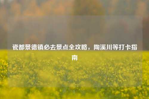 瓷都景德镇必去景点全攻略,陶溪川等打卡指南