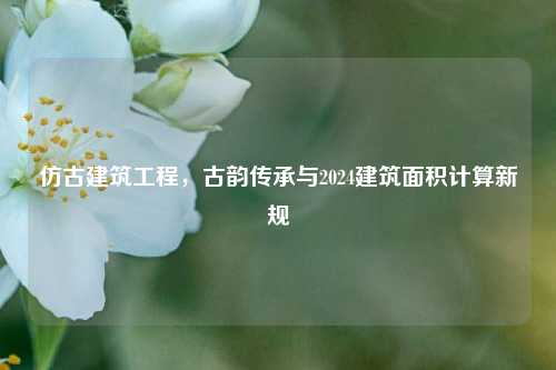 仿古建筑工程,古韵传承与2024建筑面积计算新规