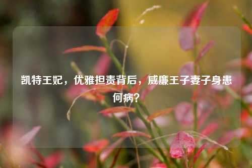 凯特王妃,优雅担责背后,威廉王子妻子身患何病?