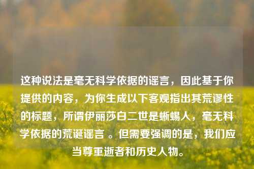 这种说法是毫无科学依据的谣言,因此基于你提供的内容,为你生成以下客观指出其荒谬性的标题,所谓伊丽莎白二世是蜥蜴人,毫无科学依据的荒诞谣言 。但需要强调的是,我们应当尊重逝者和历史人物。