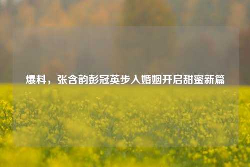 爆料,张含韵彭冠英步入婚姻开启甜蜜新篇