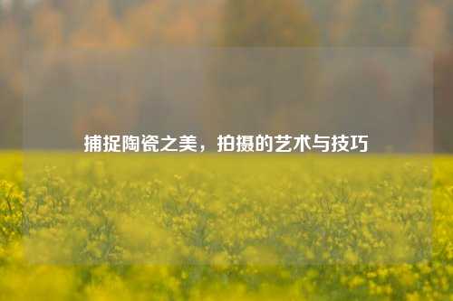 捕捉陶瓷之美,拍摄的艺术与技巧