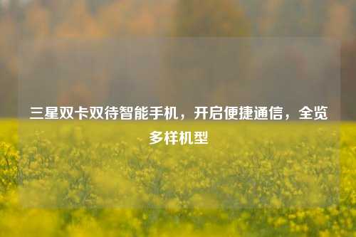 三星双卡双待智能手机,开启便捷通信,全览多样机型