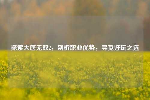 探索大唐无双2,剖析职业优势,寻觅好玩之选