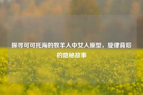 探寻可可托海的牧羊人中女人原型，旋律背后的隐秘故事