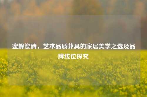 蜜蜂瓷砖,艺术品质兼具的家居美学之选及品牌线位探究
