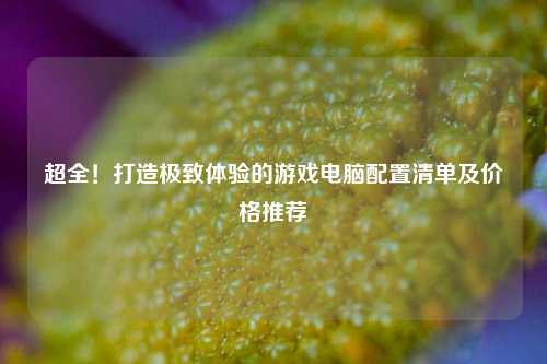超全！打造极致体验的游戏电脑配置清单及价格推荐