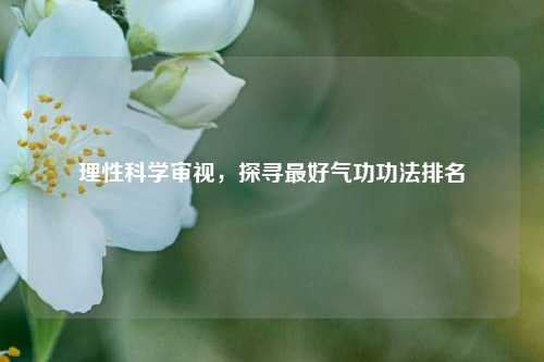 理性科学审视，探寻最好气功功法排名